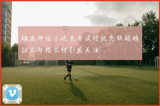 雄鹿评估小迈克尔波特优先级超越拉文与格兰特引发关注