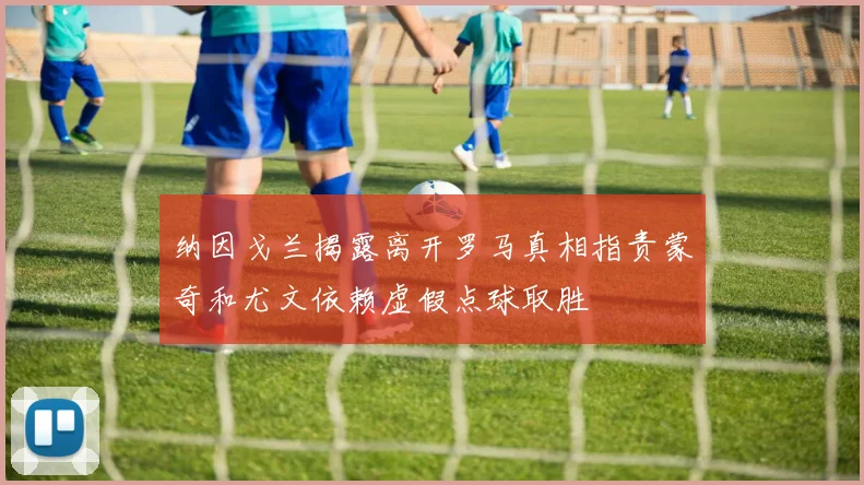 纳因戈兰揭露离开罗马真相指责蒙奇和尤文依赖虚假点球取胜