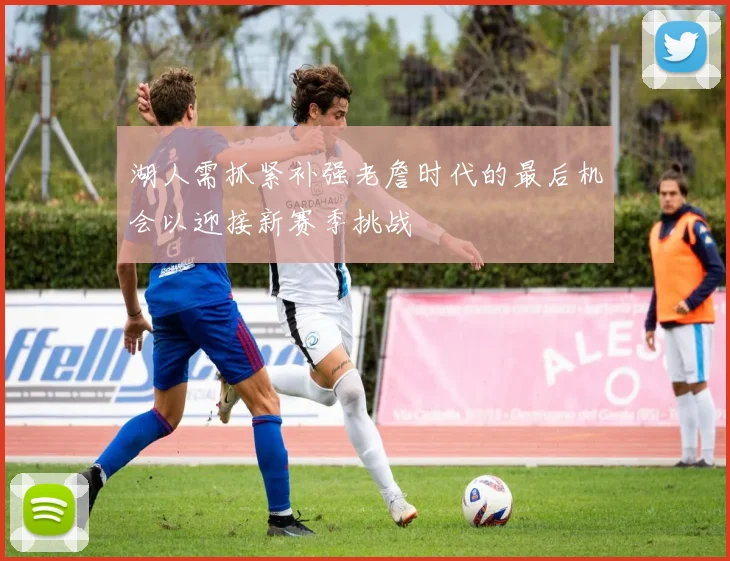 湖人需抓紧补强老詹时代的最后机会以迎接新赛季挑战