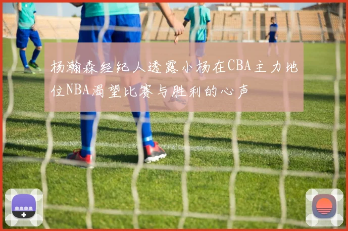 杨瀚森经纪人透露小杨在CBA主力地位NBA渴望比赛与胜利的心声