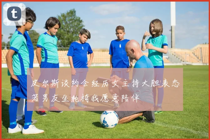 皮尔斯谈约会经历女主持大胆表态若男友坐轮椅我愿意陪伴