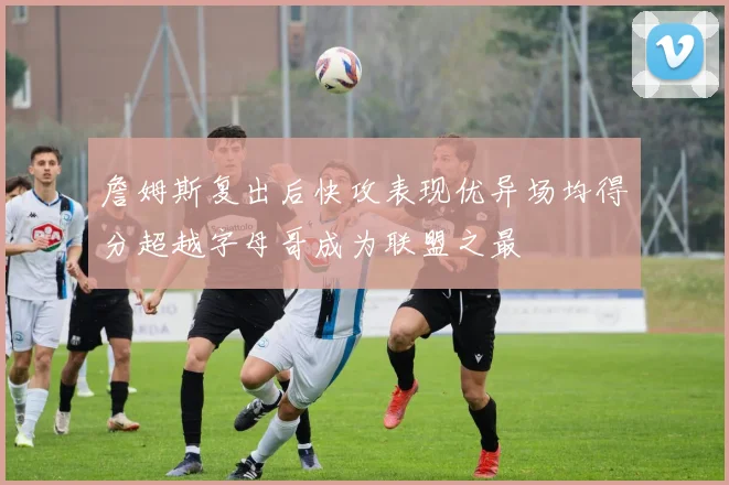 詹姆斯复出后快攻表现优异场均得分超越字母哥成为联盟之最