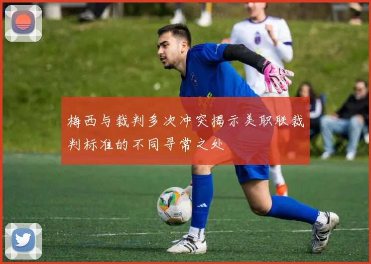 梅西与裁判多次冲突揭示美职联裁判标准的不同寻常之处