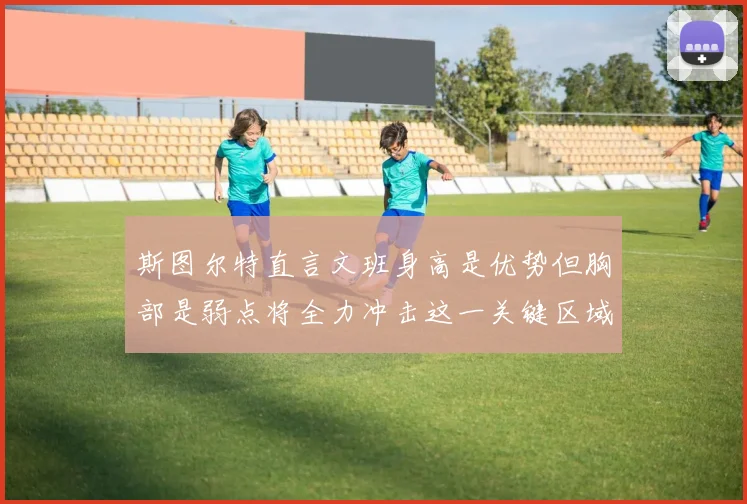 斯图尔特直言文班身高是优势但胸部是弱点将全力冲击这一关键区域