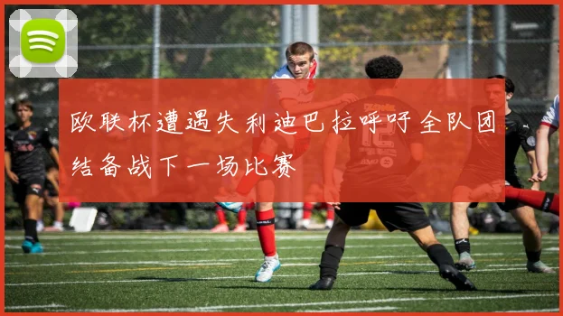 欧联杯遭遇失利迪巴拉呼吁全队团结备战下一场比赛