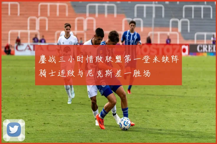 鏖战三小时惜败联盟第一登米缺阵骑士连败与尼克斯差一胜场