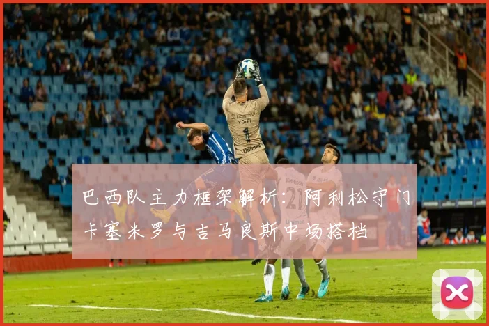 巴西队主力框架解析：阿利松守门卡塞米罗与吉马良斯中场搭档
