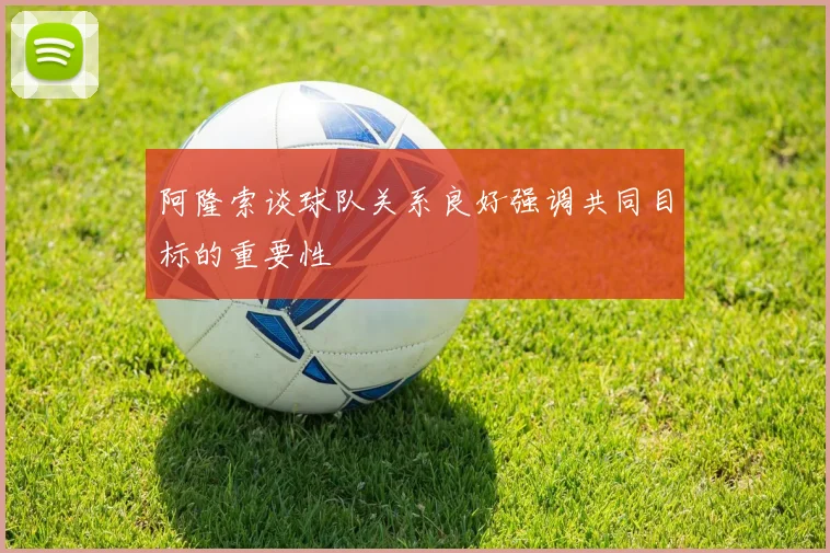 阿隆索谈球队关系良好强调共同目标的重要性