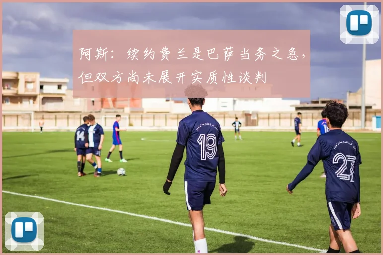 阿斯：续约费兰是巴萨当务之急，但双方尚未展开实质性谈判