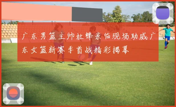 广东男篮主帅杜锋亲临现场助威广东女篮新赛季首战精彩揭幕