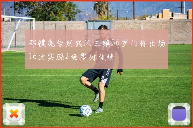 邵镤亮告别武汉三镇36岁门将出场16次实现2场零封佳绩