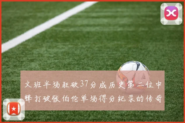 文班半场狂砍37分成历史第二位中锋打破张伯伦单场得分纪录的传奇时刻